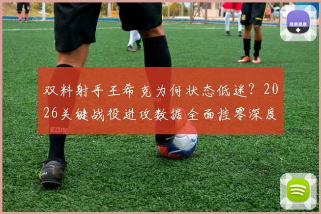 双料射手王希克为何状态低迷？2026关键战役进攻数据全面挂零深度解析