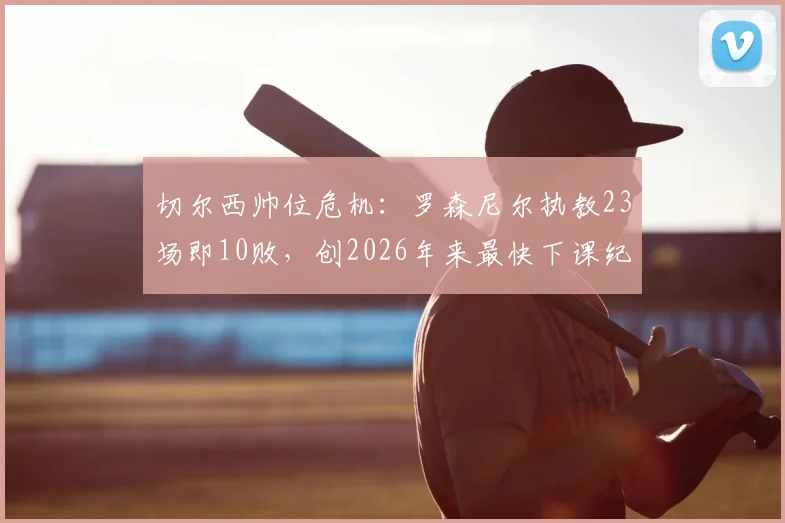 切尔西帅位危机：罗森尼尔执教23场即10败，创2026年来最快下课纪录，蓝军球迷如何评价其前景？