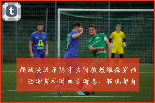 颜骏凌近角防守为何被戴维森穿裆？西海岸补时绝杀海港，解说都看懵了，2026赛季首场争议球复盘