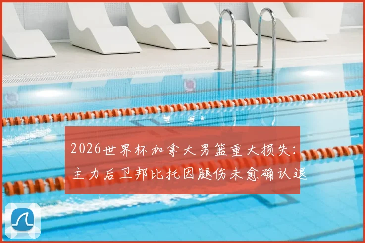 2026世界杯加拿大男篮重大损失：主力后卫邦比托因腿伤未愈确认退出，球队卫线面临挑战
