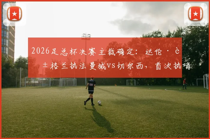 2026足总杯决赛主裁确定:达伦·英格兰执法曼城vs切尔西,首次执哨大赛终局