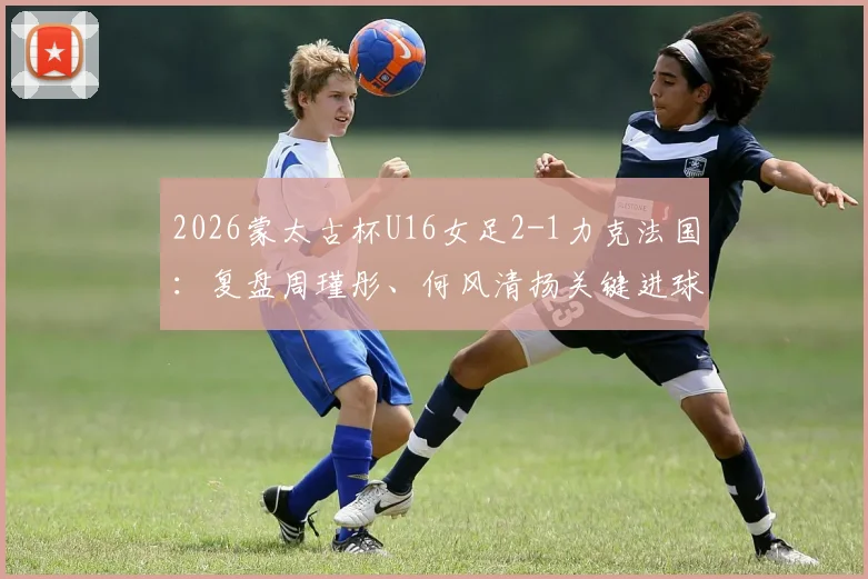2026蒙太古杯U16女足2-1力克法国:复盘周瑾彤、何风清扬关键进球,解析女足青训战术亮点与未来潜力