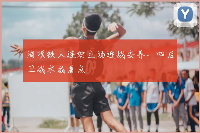 浦项铁人连续主场迎战安养,四后卫战术成看点