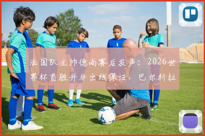 法国队主帅德尚赛后发声：2026世界杯首胜并非出线保证，巴尔科拉首发获力挺