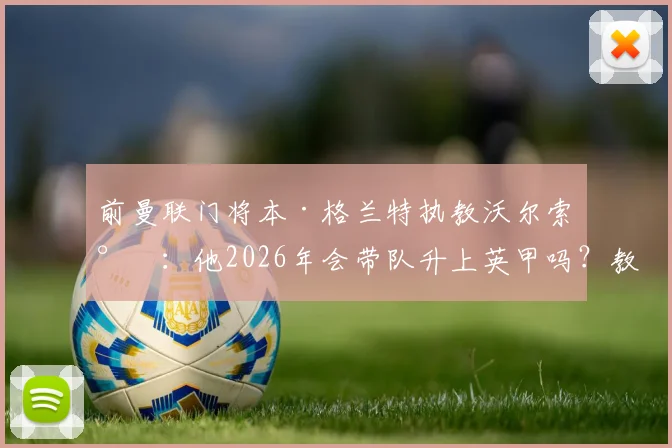 前曼联门将本·格兰特执教沃尔索尔:他2026年会带队升上英甲吗?教练生涯前景分析