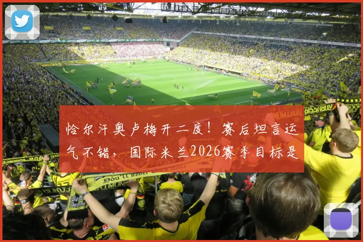 恰尔汗奥卢梅开二度!赛后坦言运气不错,国际米兰2026赛季目标是夺冠