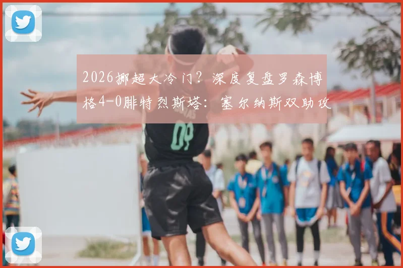 2026挪超大冷门?深度复盘罗森博格4-0腓特烈斯塔:塞尔纳斯双助攻闪耀,客队防线崩盘全解析