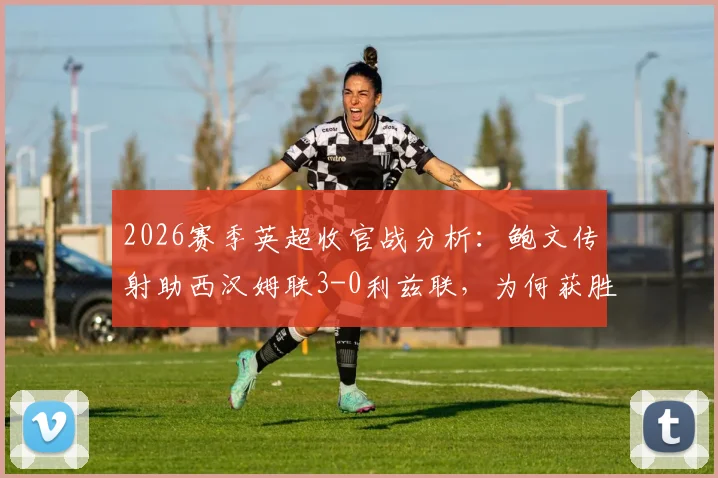 2026赛季英超收官战分析：鲍文传射助西汉姆联3-0利兹联，为何获胜方仍存巨大遗憾？