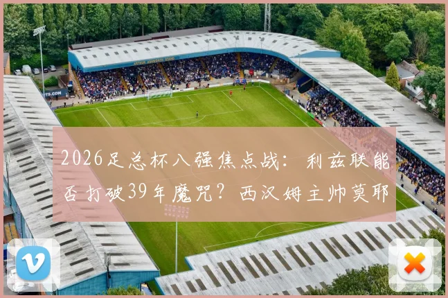 2026足总杯八强焦点战：利兹联能否打破39年魔咒？西汉姆主帅莫耶斯成晋级关键