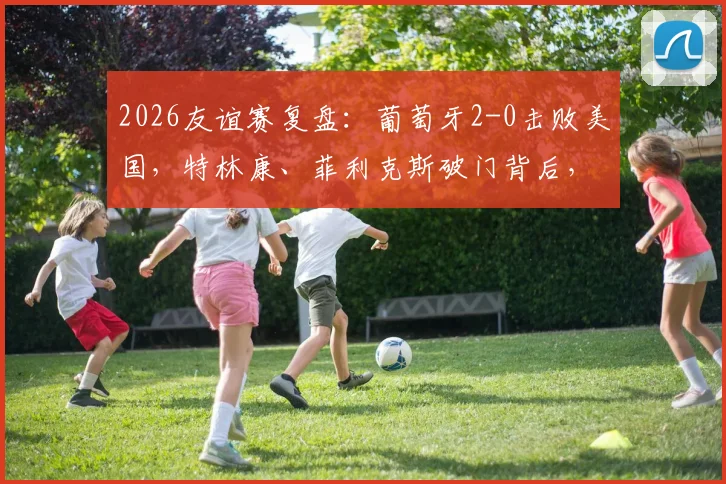 2026友谊赛复盘：葡萄牙2-0击败美国，特林康、菲利克斯破门背后，C罗缺席下的战术与新星观察
