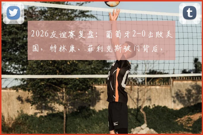 2026友谊赛复盘:葡萄牙2-0击败美国,特林康、菲利克斯破门背后,C罗缺席下的战术与新星观察