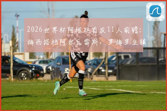 2026世界杯阿根廷首发11人前瞻:梅西搭档阿尔瓦雷斯,罗梅罗坐镇后防,马丁内斯把守大门