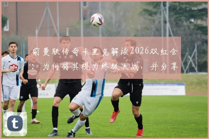 前曼联传奇卡里克解读2026双红会:为何将其视为终极决战,并分享独家备战策略与历史回顾