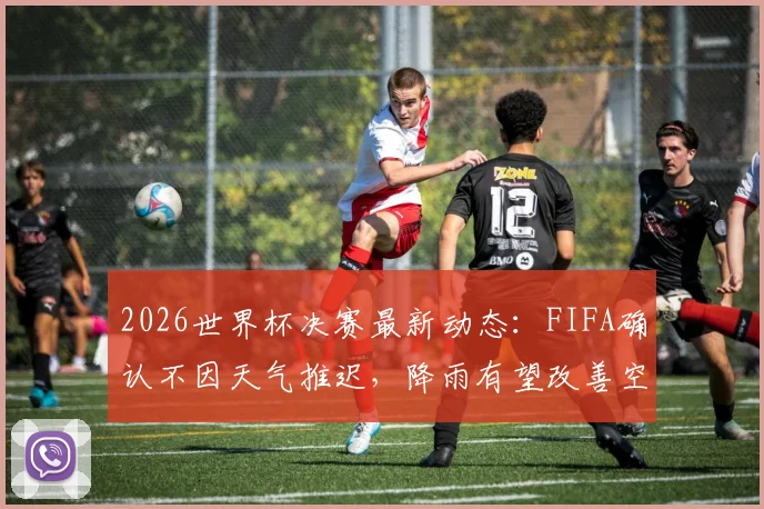 2026世界杯决赛最新动态:FIFA确认不因天气推迟,降雨有望改善空气与球场状况