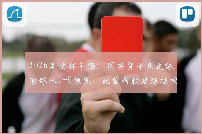 2026足协杯半场:国安贾非凡进球助球队1-0领先,此前两粒进球被吹引发热议,附全场赛况分析及精彩瞬间回顾