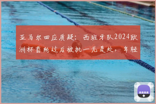 亚马尔回应质疑:西班牙队2024欧洲杯首轮过后被批一无是处,年轻核心直言无法理解