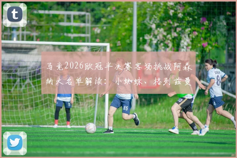 马竞2026欧冠半决赛客场挑战阿森纳大名单解读:小蜘蛛、格列兹曼领衔出战,球员状态及战术分析