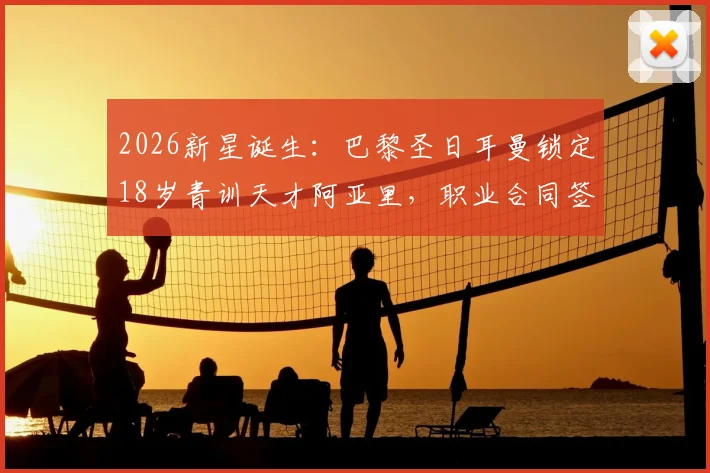 2026新星诞生:巴黎圣日耳曼锁定18岁青训天才阿亚里,职业合同签约在即,揭秘顶级俱乐部选人内幕