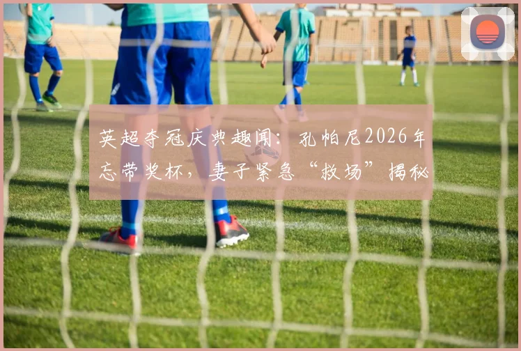 英超夺冠庆典趣闻：孔帕尼2026年忘带奖杯，妻子紧急“救场”揭秘