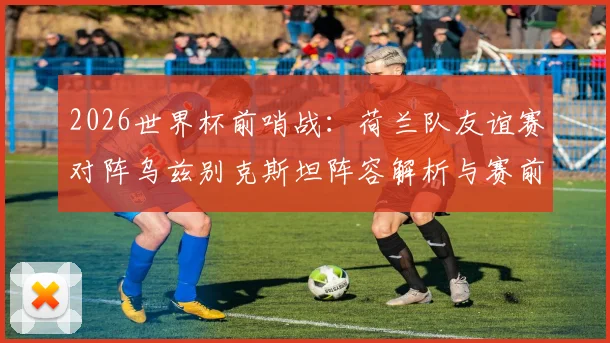 2026世界杯前哨战:荷兰队友谊赛对阵乌兹别克斯坦阵容解析与赛前看点,亚洲劲旅能否制造惊喜