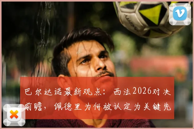 巴尔达诺最新观点:西法2026对决前瞻,佩德里为何被认定为关键先生?