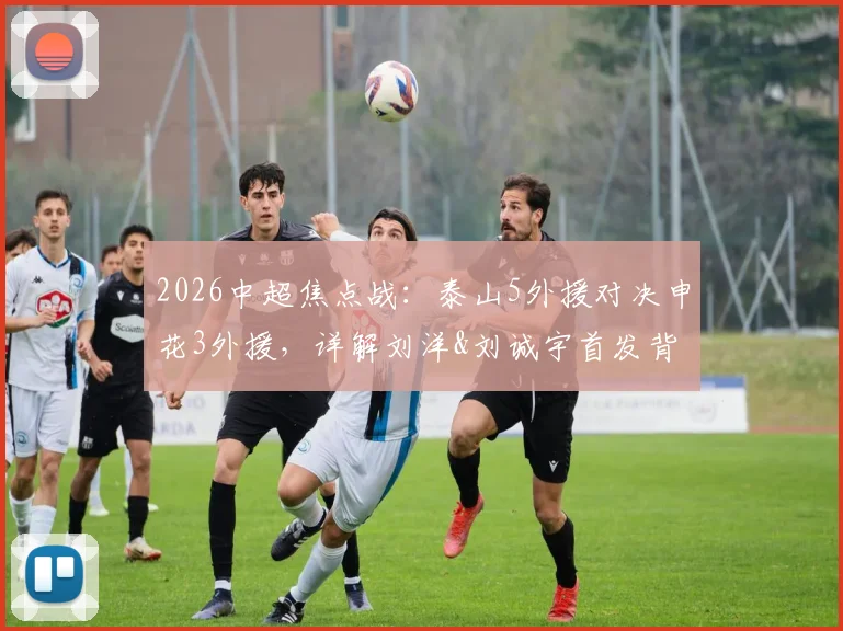 2026中超焦点战：泰山5外援对决申花3外援，详解刘洋&刘诚宇首发背后的战术考量