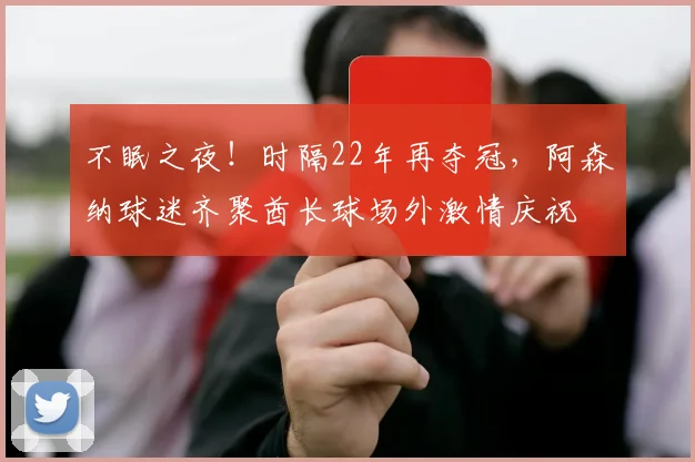 不眠之夜！时隔22年再夺冠，阿森纳球迷齐聚酋长球场外激情庆祝