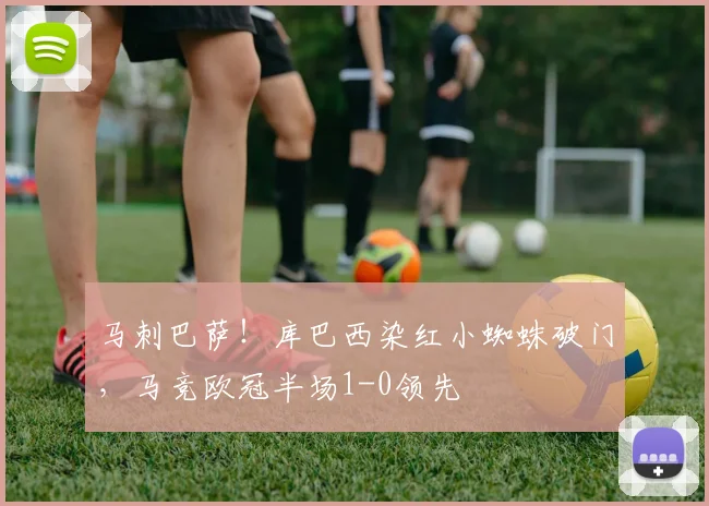 马刺巴萨！库巴西染红小蜘蛛破门，马竞欧冠半场1-0领先