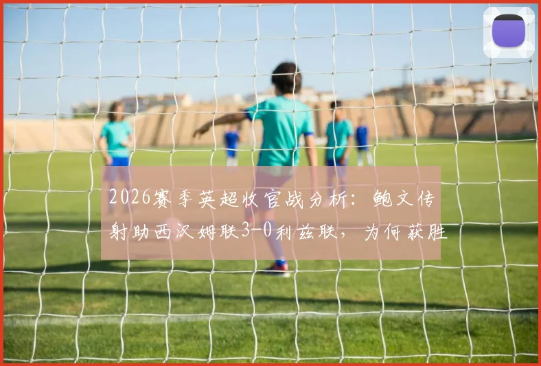 2026赛季英超收官战分析:鲍文传射助西汉姆联3-0利兹联,为何获胜方仍存巨大遗憾?