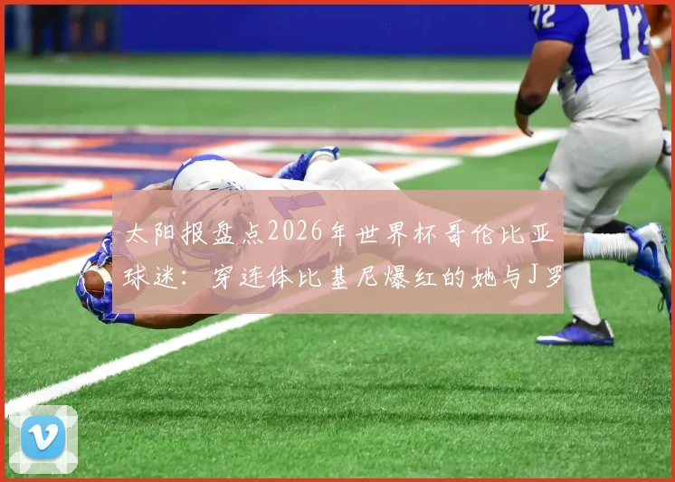太阳报盘点2026年世界杯哥伦比亚球迷：穿连体比基尼爆红的她与J罗的铁杆情结