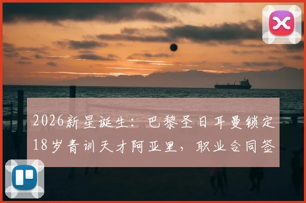 2026新星诞生：巴黎圣日耳曼锁定18岁青训天才阿亚里，职业合同签约在即，揭秘顶级俱乐部选人内幕