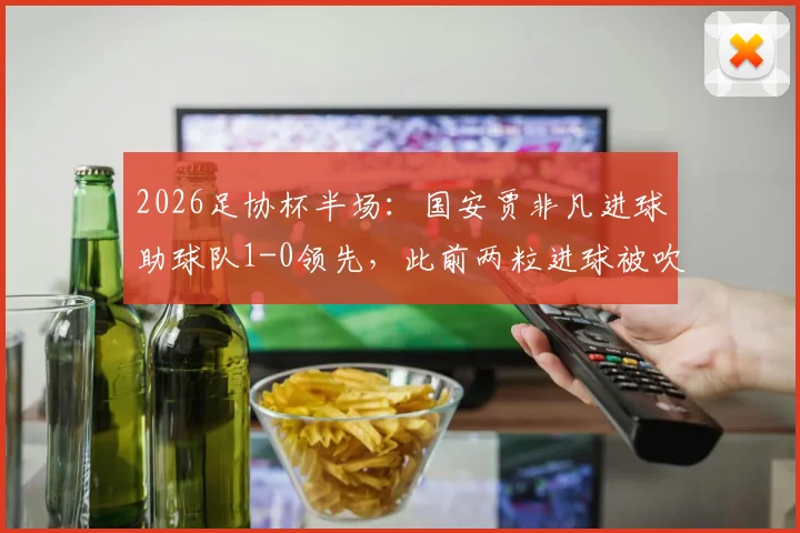 2026足协杯半场:国安贾非凡进球助球队1-0领先,此前两粒进球被吹引发热议,附全场赛况分析及精彩瞬间回顾