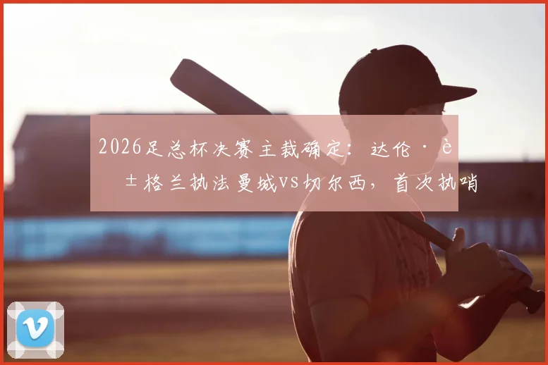2026足总杯决赛主裁确定：达伦·英格兰执法曼城vs切尔西，首次执哨大赛终局