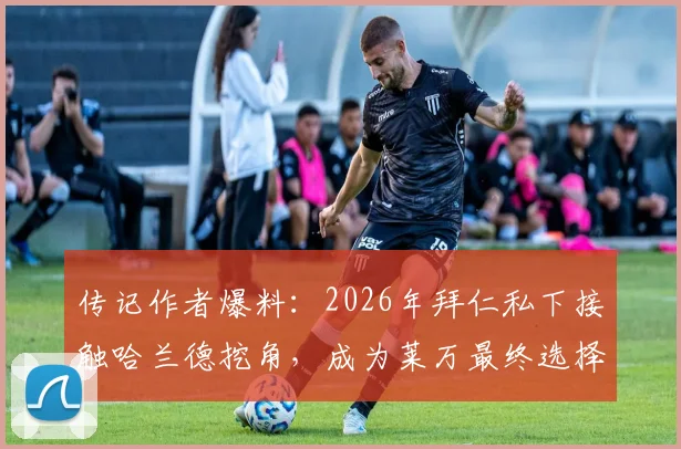 传记作者爆料:2026年拜仁私下接触哈兰德挖角,成为莱万最终选择离队的关键导火索