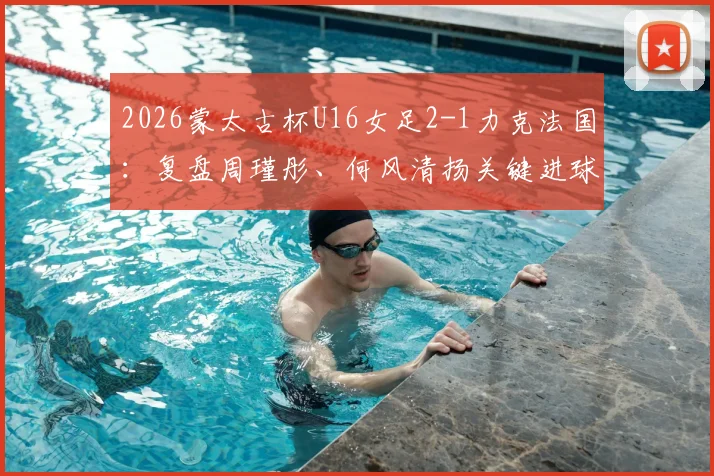2026蒙太古杯U16女足2-1力克法国：复盘周瑾彤、何风清扬关键进球，解析女足青训战术亮点与未来潜力