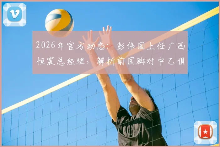 2026年官方动态:彭伟国上任广西恒宸总经理,解析前国脚对中乙俱乐部的引援与经营规划