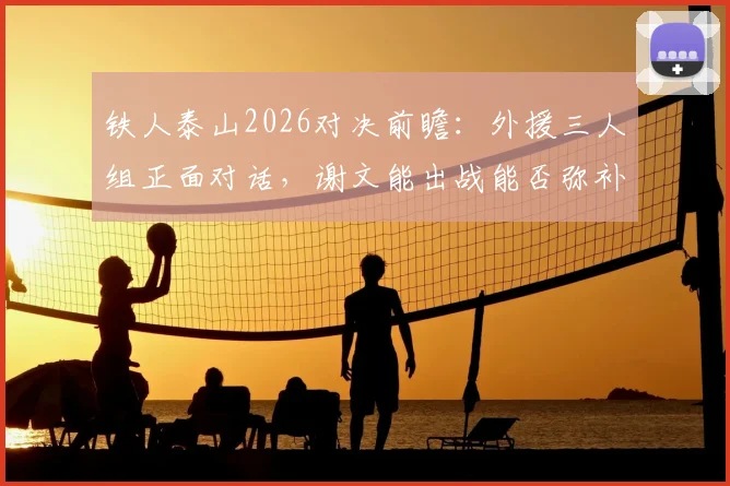 铁人泰山2026对决前瞻:外援三人组正面对话,谢文能出战能否弥补克雷桑缺阵关键影响