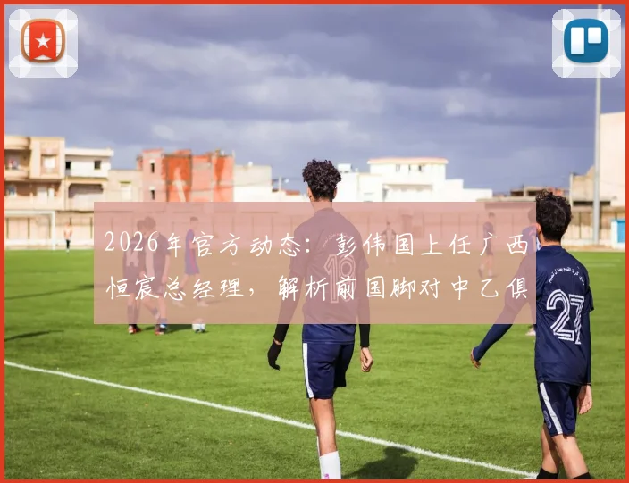 2026年官方动态：彭伟国上任广西恒宸总经理，解析前国脚对中乙俱乐部的引援与经营规划