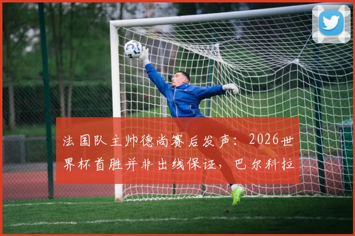 法国队主帅德尚赛后发声:2026世界杯首胜并非出线保证,巴尔科拉首发获力挺