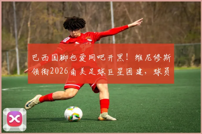 巴西国脚也爱网吧开黑!维尼修斯领衔2026南美足球巨星团建,球员赛后放松方式引热议