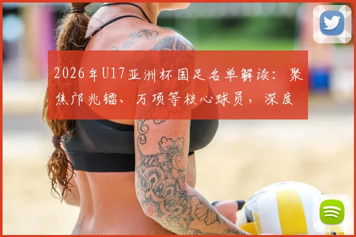 2026年U17亚洲杯国足名单解读:聚焦邝兆镭、万项等核心球员,深度分析杨晨麾下阵容前景与挑战