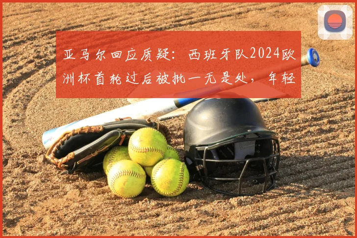 亚马尔回应质疑:西班牙队2024欧洲杯首轮过后被批一无是处,年轻核心直言无法理解