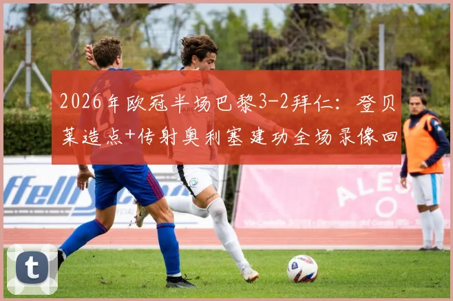 2026年欧冠半场巴黎3-2拜仁:登贝莱造点+传射奥利塞建功全场录像回放,附高清进球集锦动图