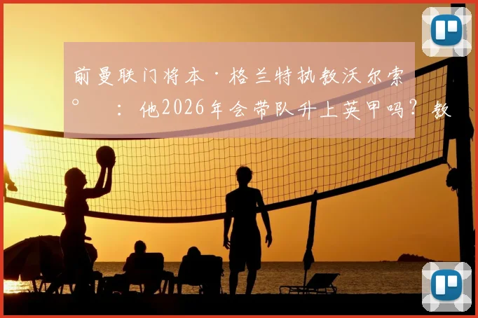 前曼联门将本·格兰特执教沃尔索尔：他2026年会带队升上英甲吗？教练生涯前景分析